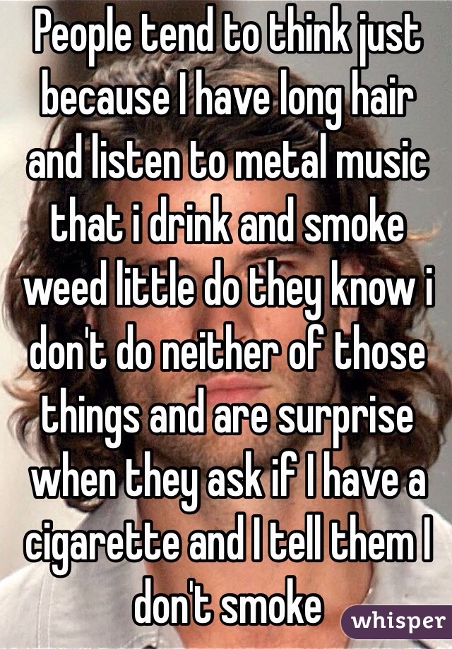 People tend to think just because I have long hair and listen to metal music  that i drink and smoke weed little do they know i don't do neither of those things and are surprise when they ask if I have a cigarette and I tell them I don't smoke  