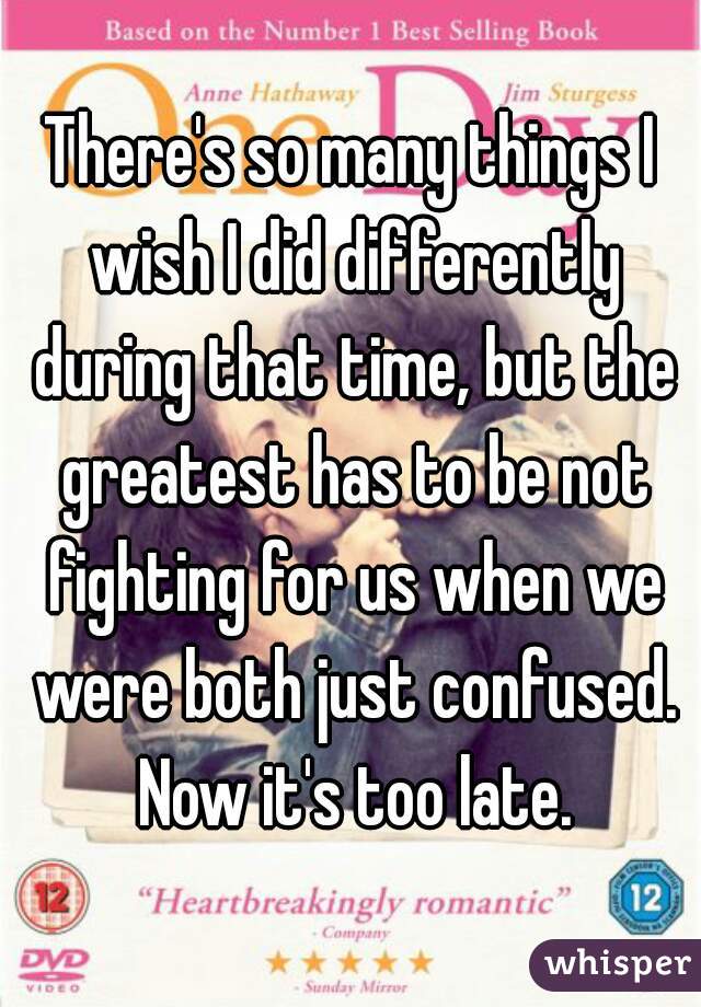 There's so many things I wish I did differently during that time, but the greatest has to be not fighting for us when we were both just confused. Now it's too late.