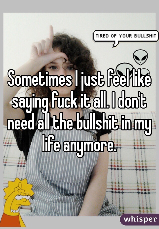 Sometimes I just feel like saying fuck it all. I don't need all the bullshit in my life anymore. 