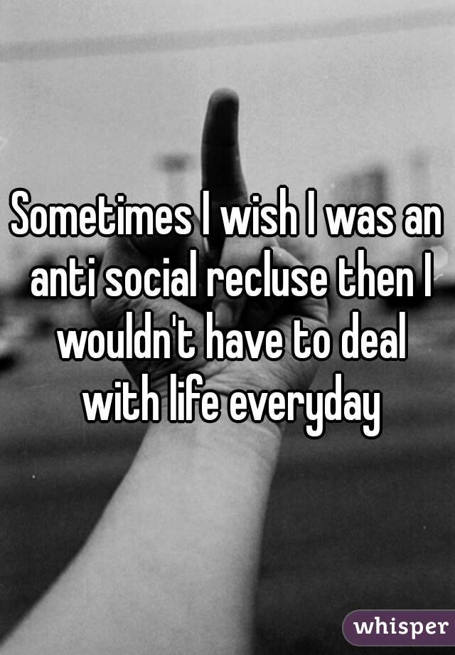 Sometimes I wish I was an anti social recluse then I wouldn't have to deal with life everyday