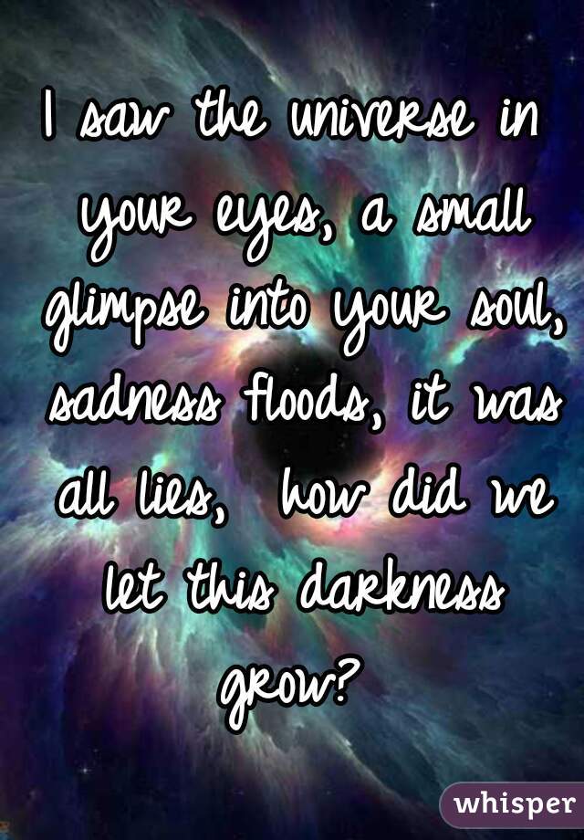 I saw the universe in your eyes, a small glimpse into your soul, sadness floods, it was all lies,  how did we let this darkness grow? 