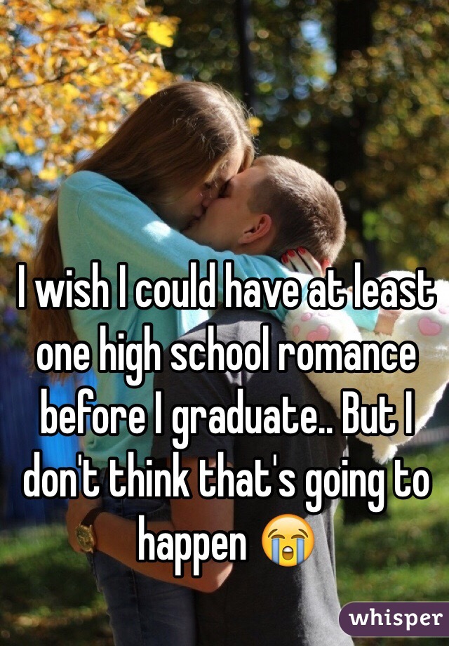 I wish I could have at least one high school romance before I graduate.. But I don't think that's going to happen 😭 