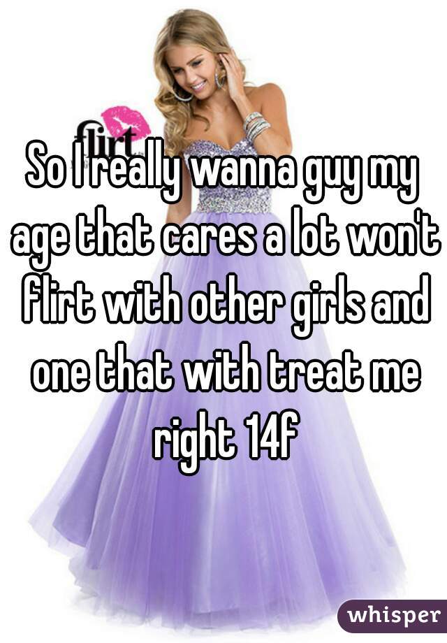 So I really wanna guy my age that cares a lot won't flirt with other girls and one that with treat me right 14f