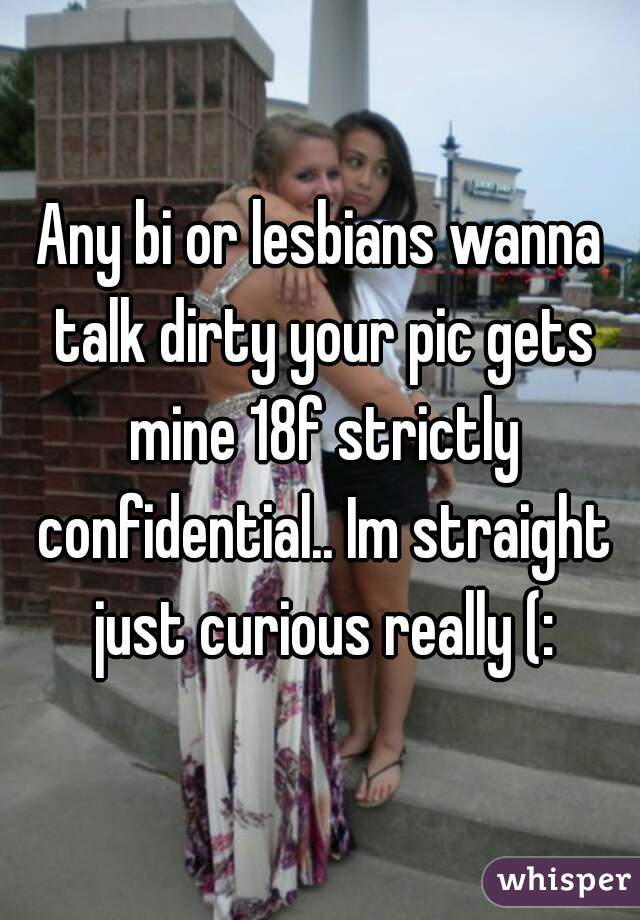 Any bi or lesbians wanna talk dirty your pic gets mine 18f strictly confidential.. Im straight just curious really (: