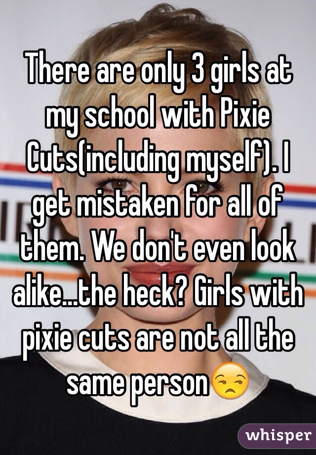There are only 3 girls at my school with Pixie Cuts(including myself). I get mistaken for all of them. We don't even look alike...the heck? Girls with pixie cuts are not all the same person😒
