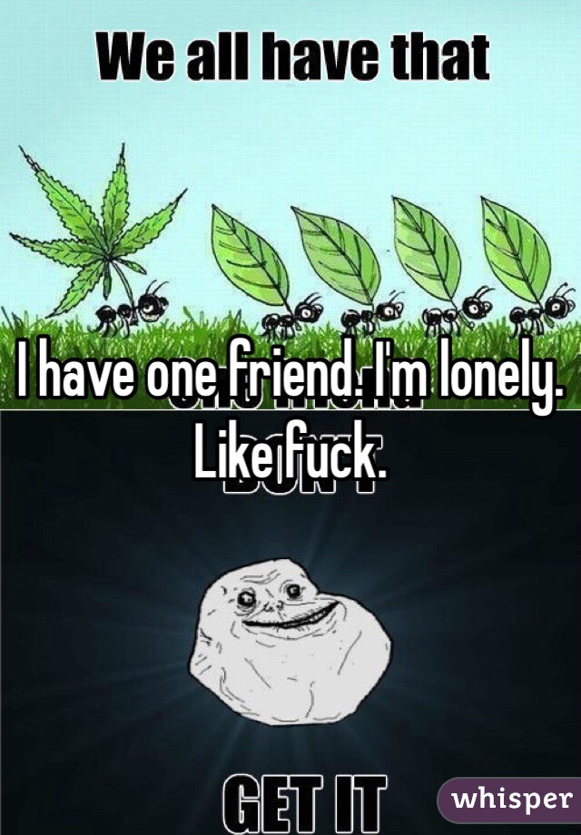 I have one friend. I'm lonely. Like fuck. 