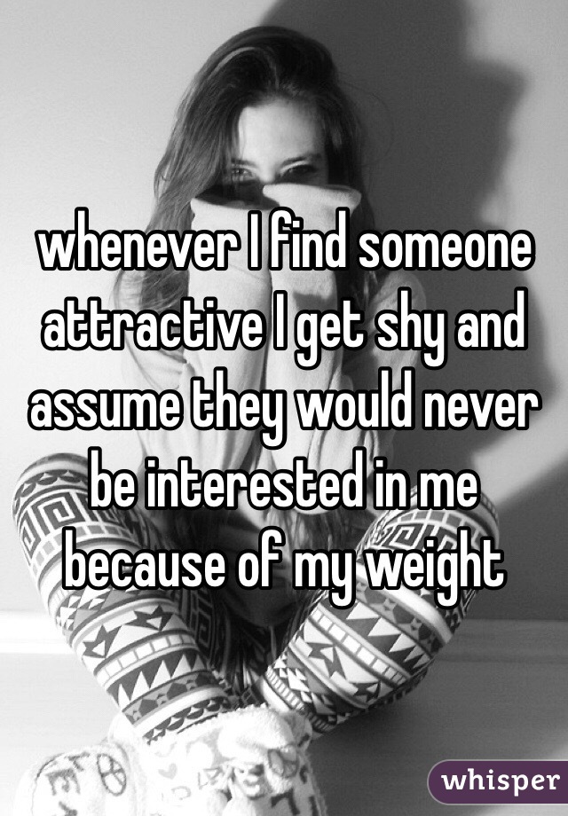 whenever I find someone attractive I get shy and assume they would never be interested in me because of my weight 
