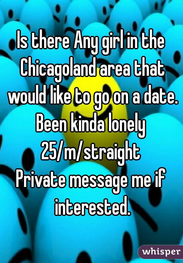 Is there Any girl in the Chicagoland area that would like to go on a date. Been kinda lonely 
25/m/straight
Private message me if interested.
