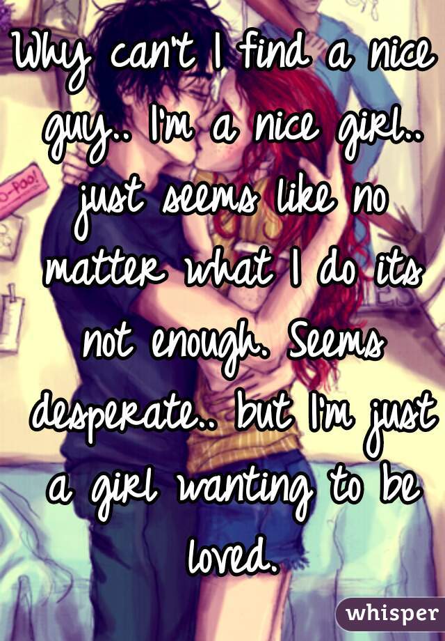Why can't I find a nice guy.. I'm a nice girl.. just seems like no matter what I do its not enough. Seems desperate.. but I'm just a girl wanting to be loved.