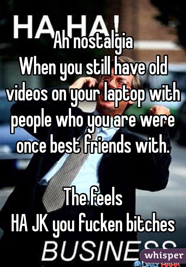 Ah nostalgia 
When you still have old videos on your laptop with people who you are were once best friends with. 

The feels 
HA JK you fucken bitches 