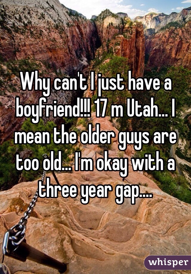 Why can't I just have a boyfriend!!! 17 m Utah... I mean the older guys are too old... I'm okay with a three year gap....