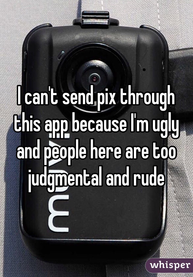  I can't send pix through this app because I'm ugly and people here are too judgmental and rude