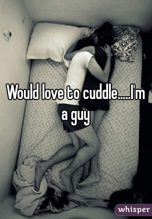Would love to cuddle.....I'm a guy 