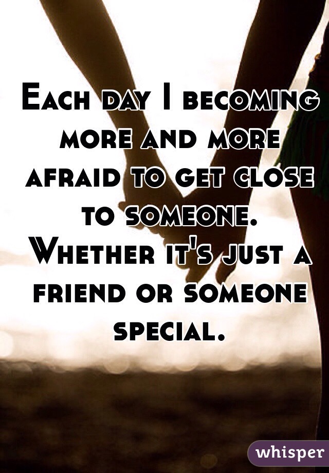 Each day I becoming more and more afraid to get close to someone. Whether it's just a friend or someone special.