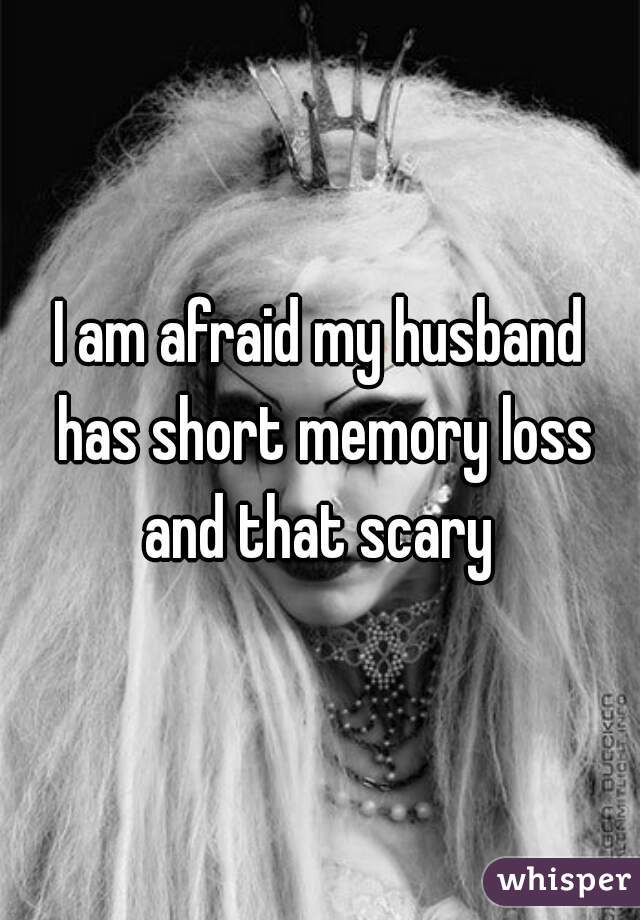 I am afraid my husband has short memory loss and that scary 