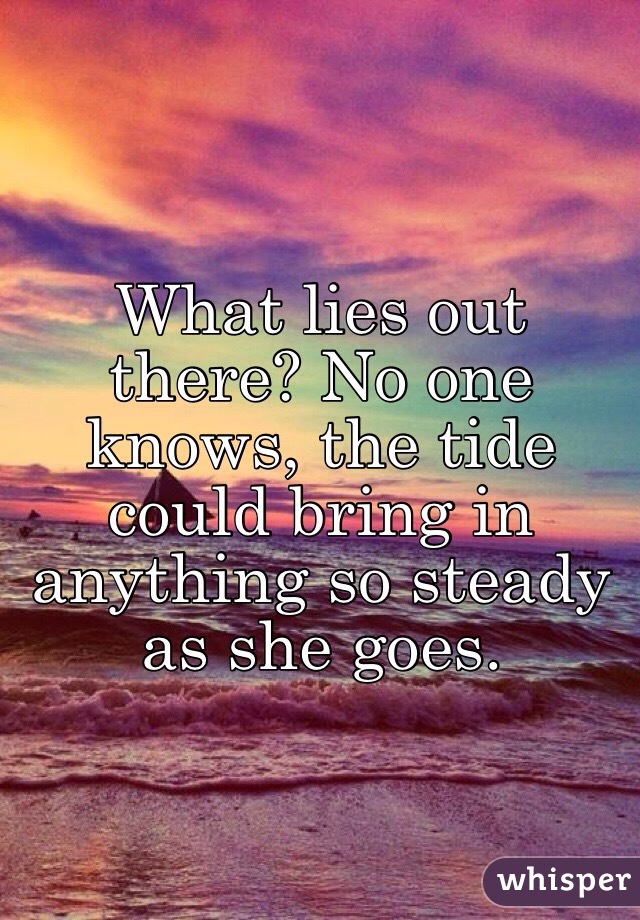 What lies out there? No one knows, the tide could bring in anything so steady as she goes.