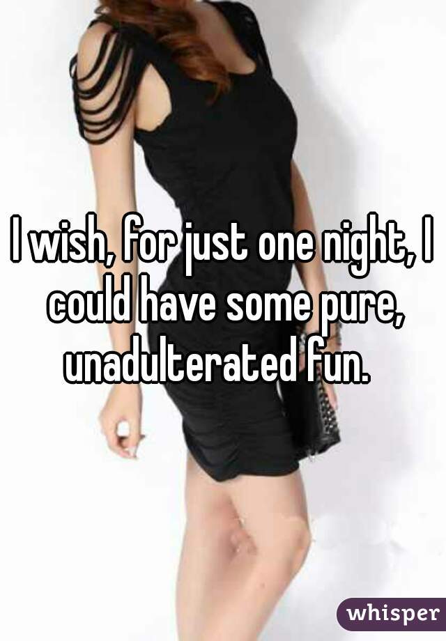 I wish, for just one night, I could have some pure, unadulterated fun.  
