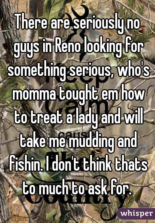 There are seriously no guys in Reno looking for something serious, who's momma tought em how to treat a lady and will take me mudding and fishin. I don't think thats to much to ask for. 