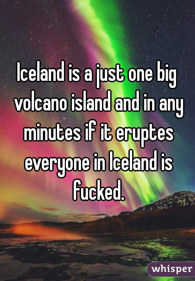 Iceland is a just one big volcano island and in any minutes if it eruptes everyone in Iceland is fucked.