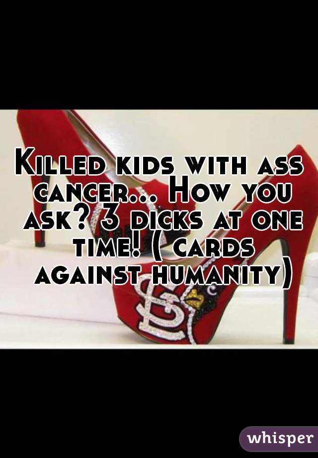 Killed kids with ass cancer... How you ask? 3 dicks at one time! ( cards against humanity)