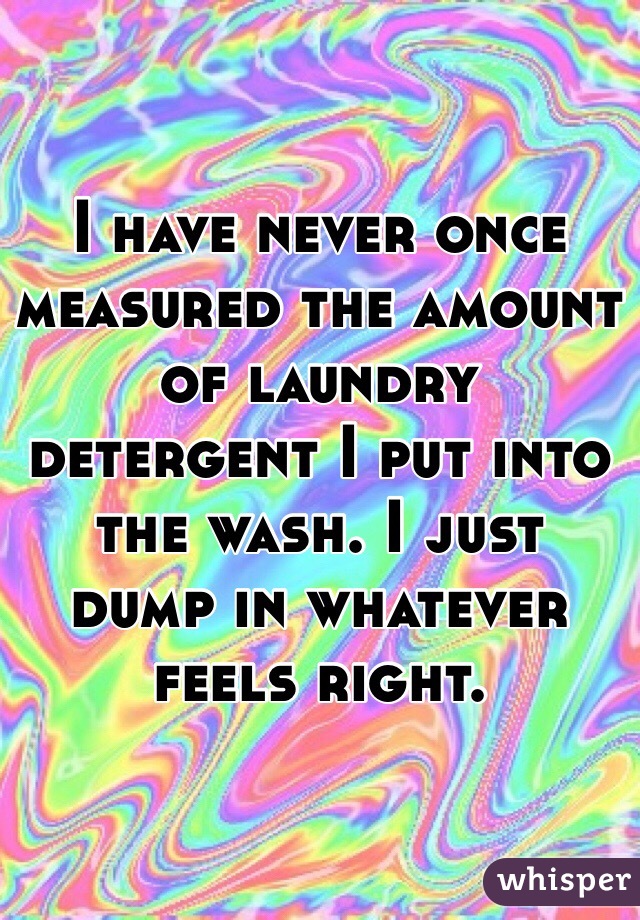 I have never once measured the amount of laundry detergent I put into the wash. I just dump in whatever feels right. 