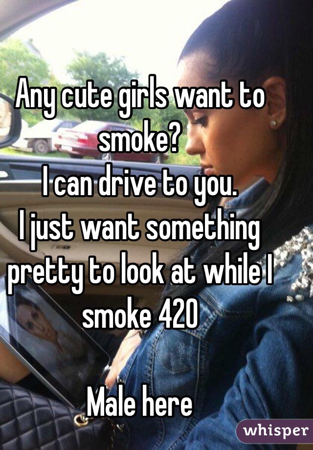 Any cute girls want to smoke?
I can drive to you. 
I just want something pretty to look at while I smoke 420

Male here