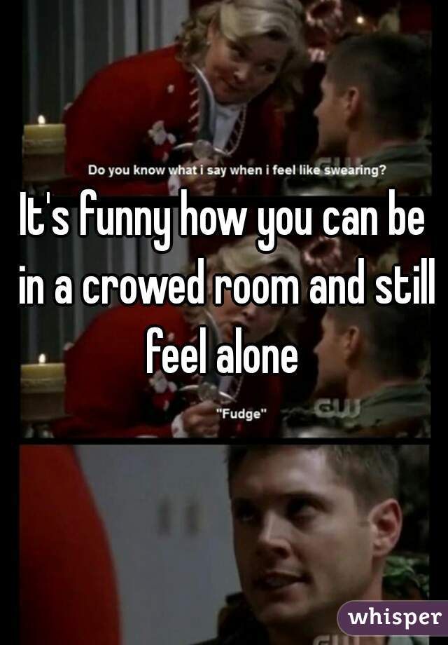 It's funny how you can be in a crowed room and still feel alone 