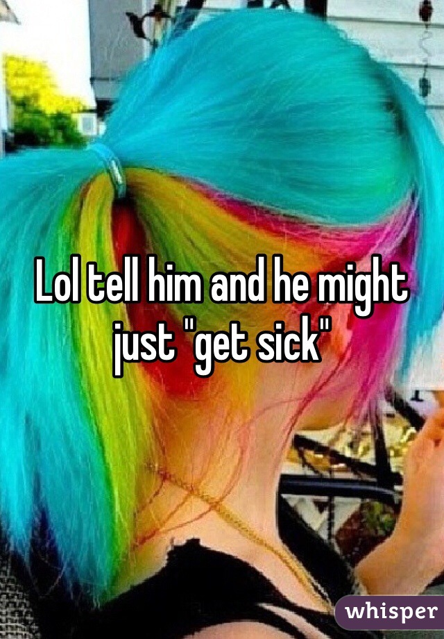 Lol tell him and he might just "get sick"