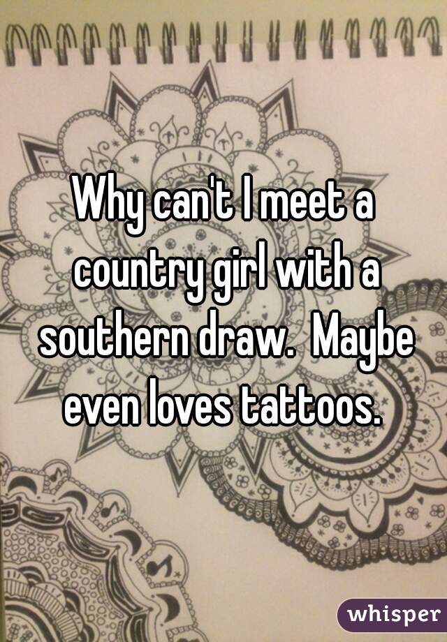 Why can't I meet a country girl with a southern draw.  Maybe even loves tattoos. 