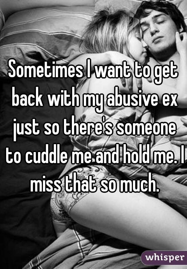 Sometimes I want to get back with my abusive ex just so there's someone to cuddle me and hold me. I miss that so much.
