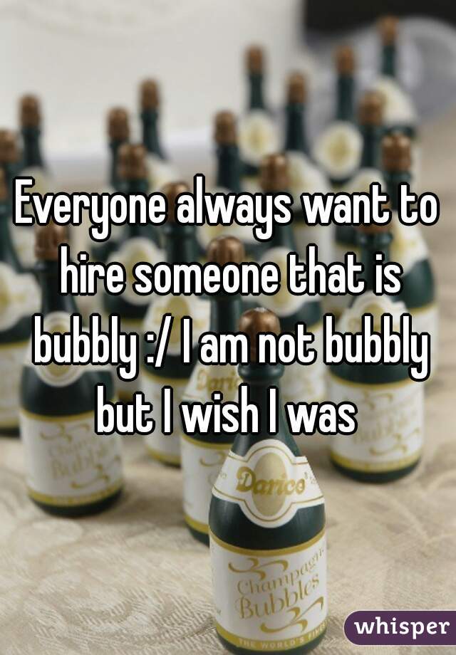 Everyone always want to hire someone that is bubbly :/ I am not bubbly but I wish I was 