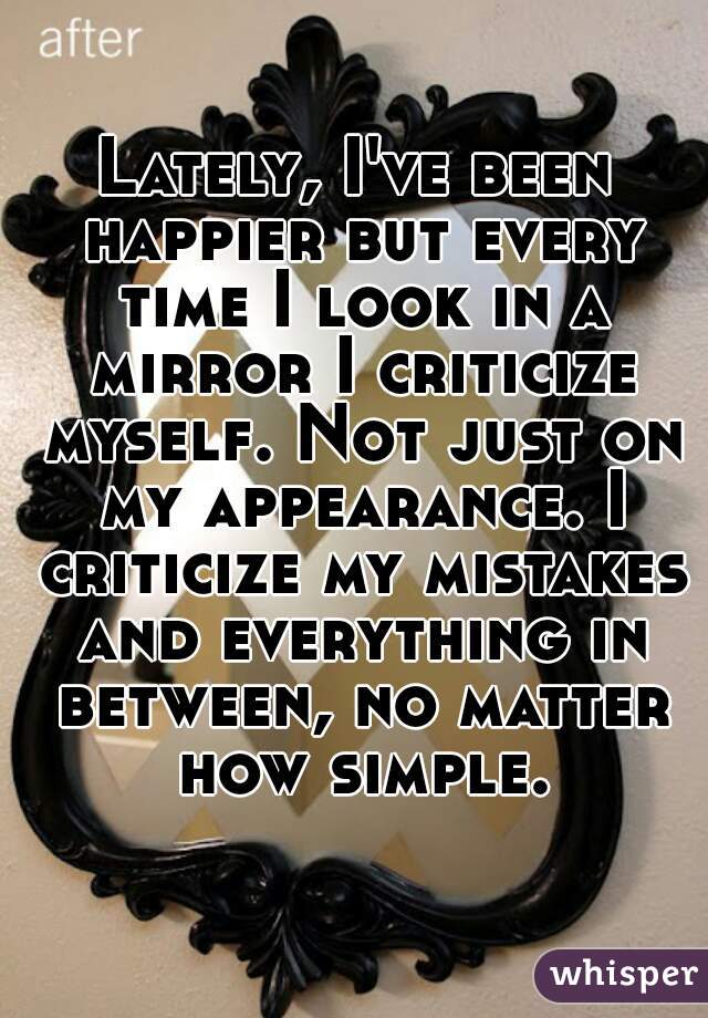 Lately, I've been happier but every time I look in a mirror I criticize myself. Not just on my appearance. I criticize my mistakes and everything in between, no matter how simple.