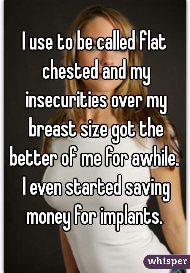 I use to be called flat chested and my insecurities over my breast size got the better of me for awhile.  I even started saving money for implants. 