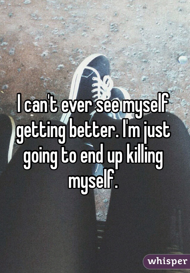 I can't ever see myself getting better. I'm just going to end up killing myself. 