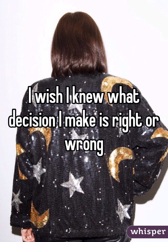 I wish I knew what decision I make is right or wrong