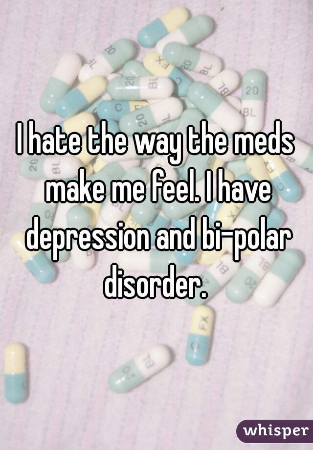 I hate the way the meds make me feel. I have depression and bi-polar disorder. 