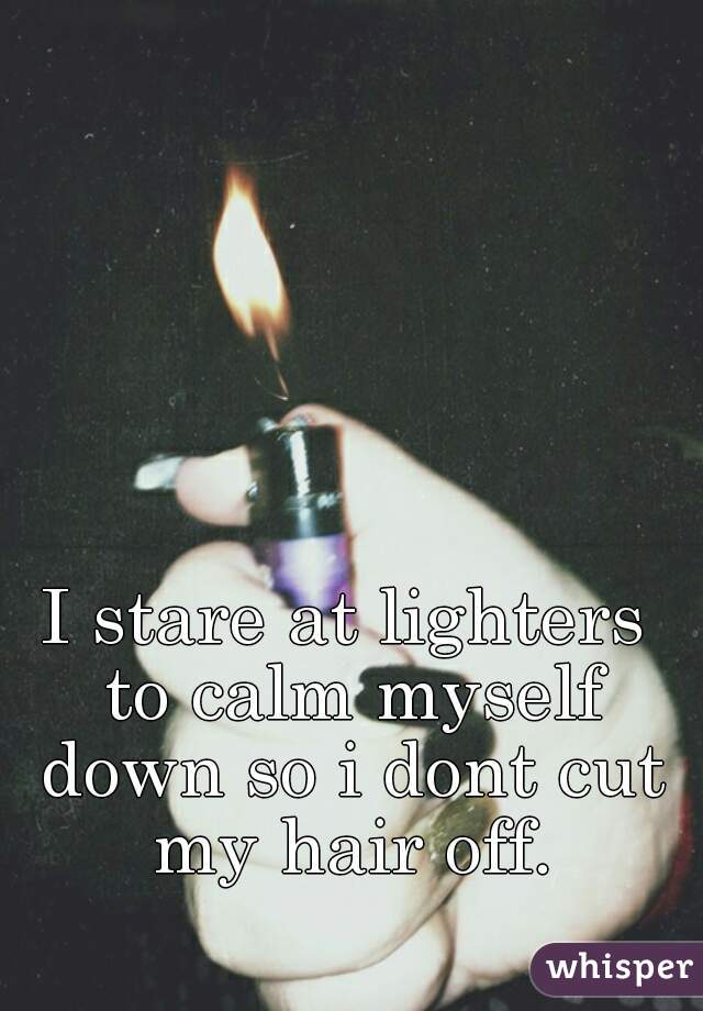 I stare at lighters to calm myself down so i dont cut my hair off.