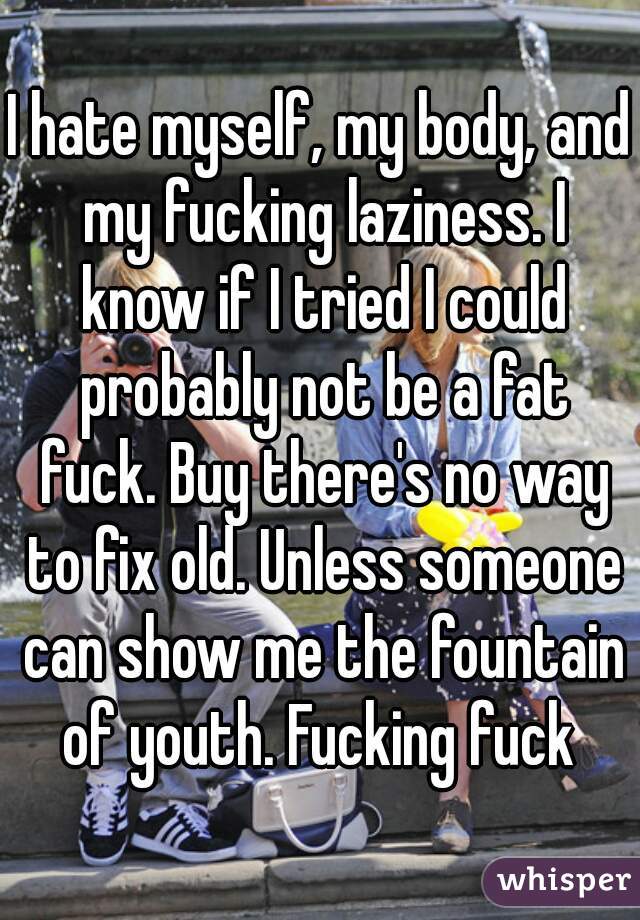 I hate myself, my body, and my fucking laziness. I know if I tried I could probably not be a fat fuck. Buy there's no way to fix old. Unless someone can show me the fountain of youth. Fucking fuck 