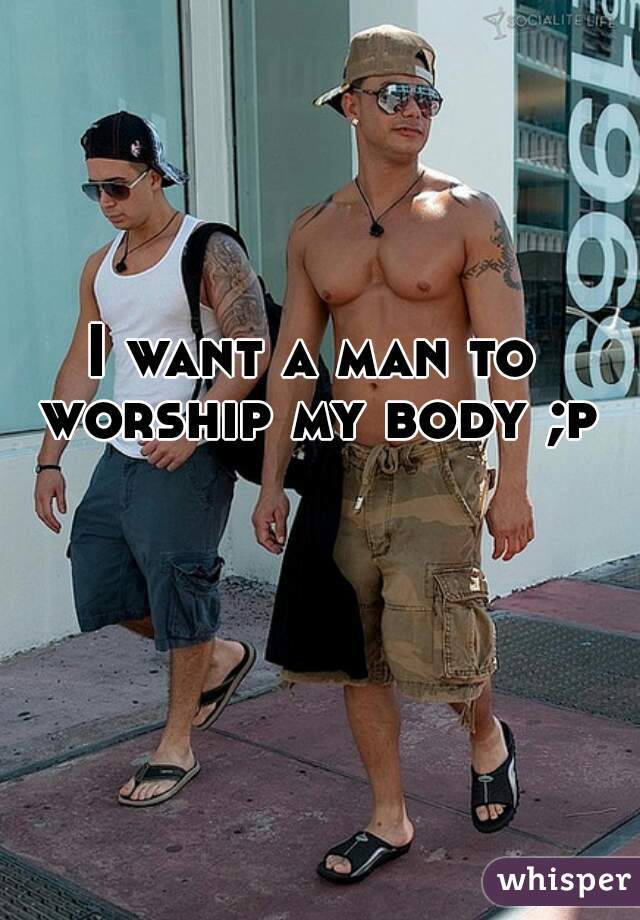 I want a man to worship my body ;p