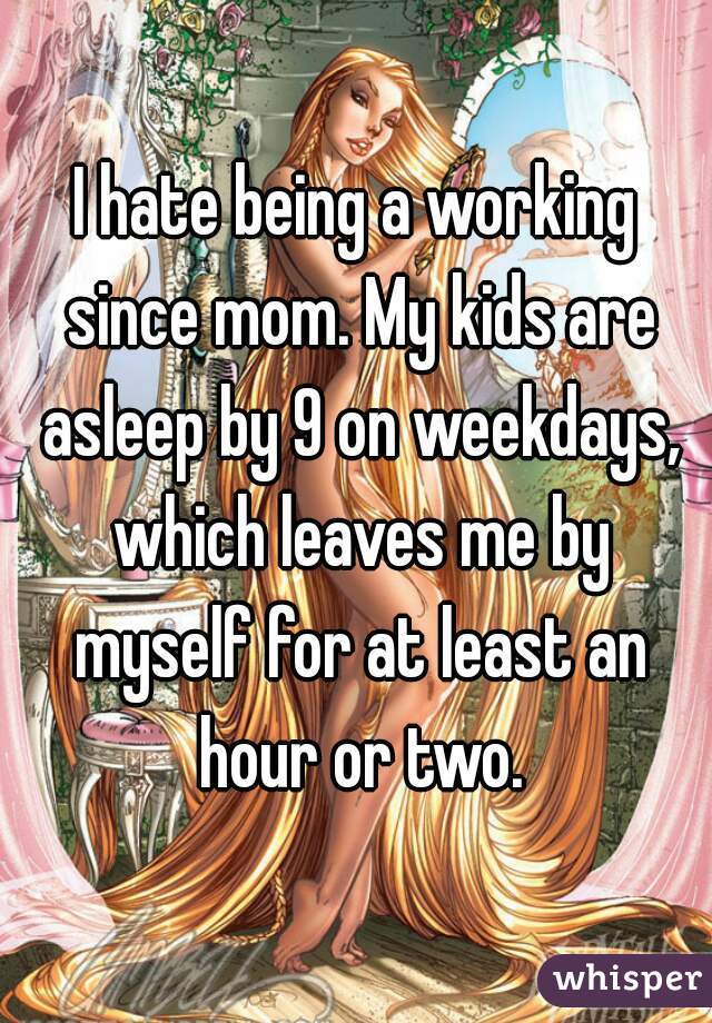 I hate being a working since mom. My kids are asleep by 9 on weekdays, which leaves me by myself for at least an hour or two.