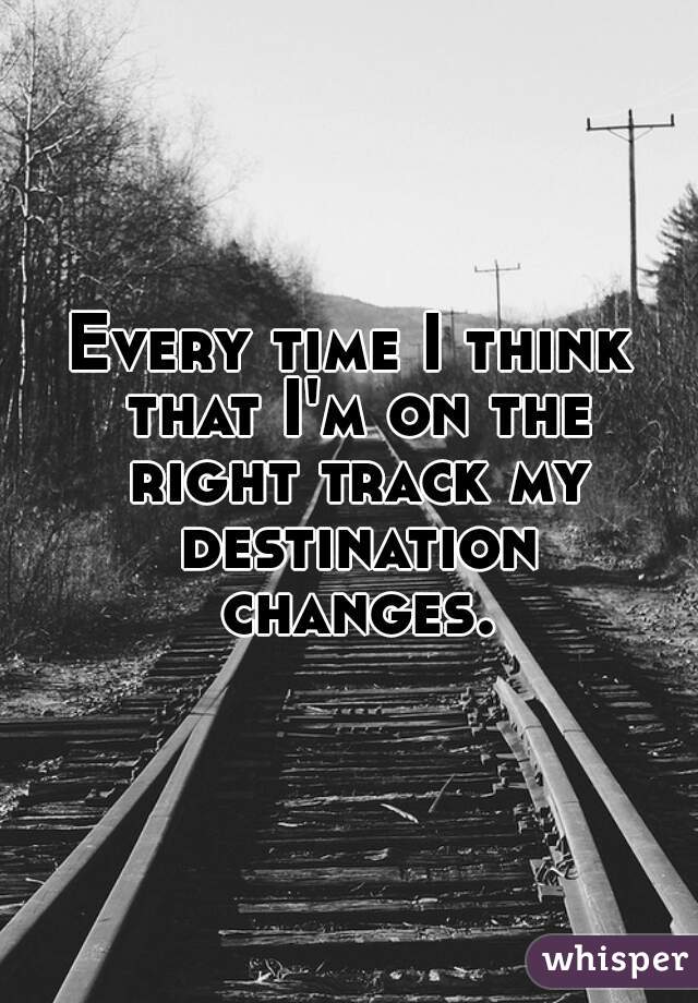 Every time I think that I'm on the right track my destination changes.