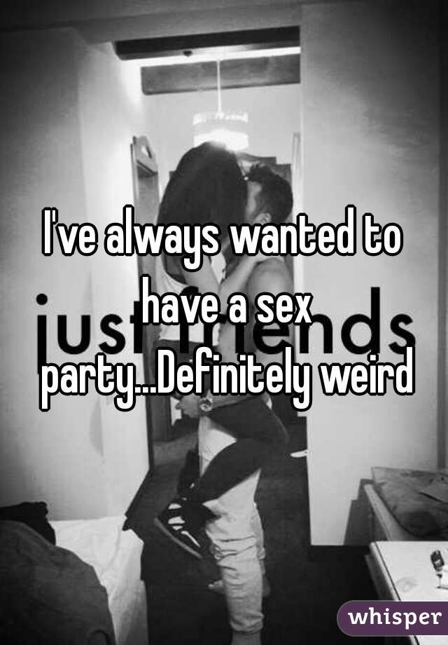 I've always wanted to have a sex party...Definitely weird