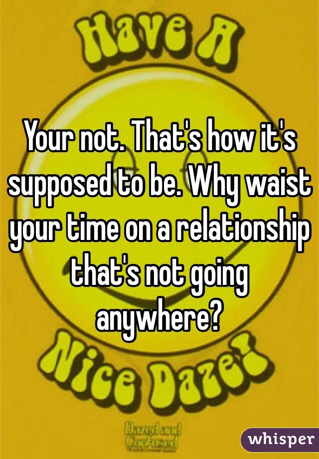 Your not. That's how it's supposed to be. Why waist your time on a relationship that's not going anywhere?
