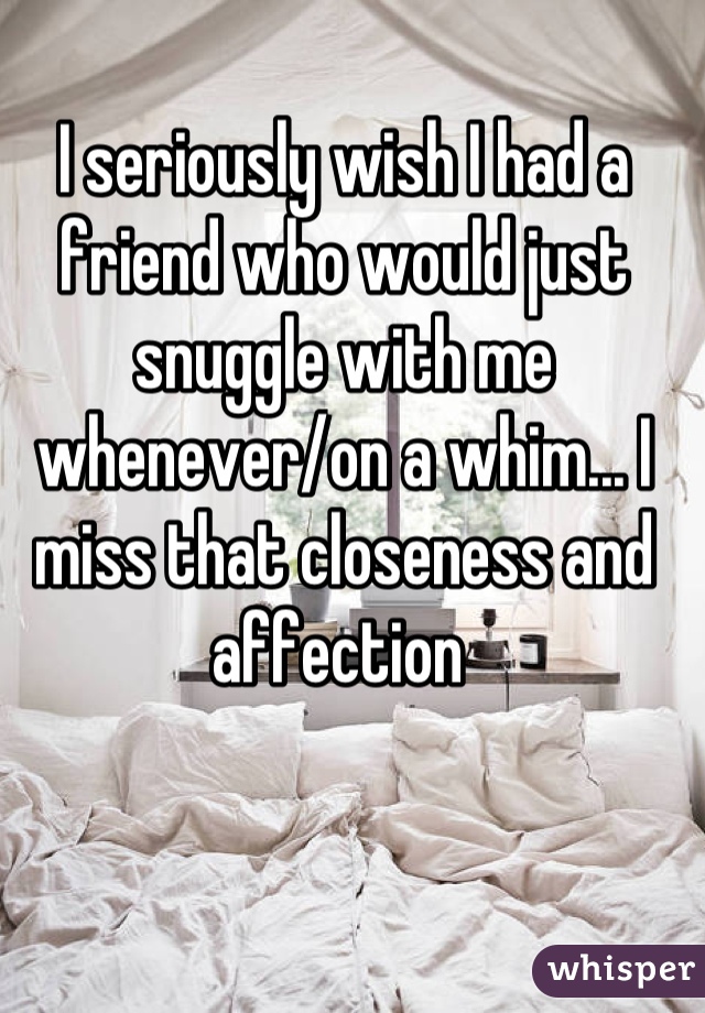 I seriously wish I had a friend who would just snuggle with me whenever/on a whim... I miss that closeness and affection 