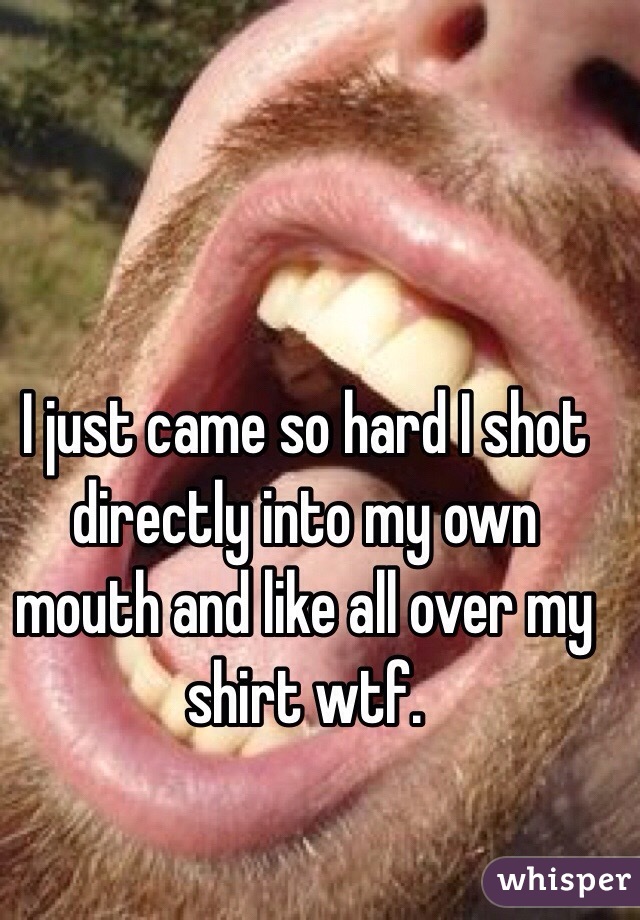I just came so hard I shot directly into my own mouth and like all over my shirt wtf. 