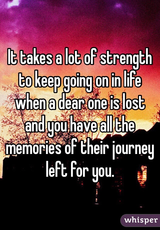 It takes a lot of strength to keep going on in life when a dear one is lost and you have all the memories of their journey left for you.  