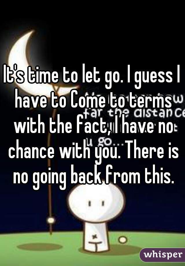 It's time to let go. I guess I have to Come to terms with the fact, I have no chance with you. There is no going back from this.