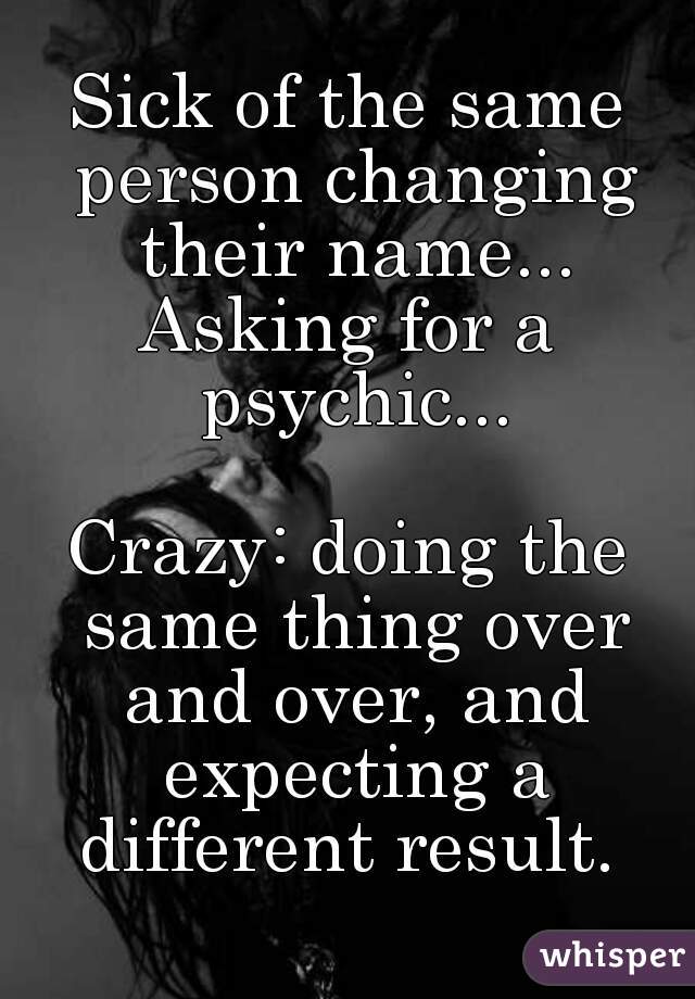 Sick of the same person changing their name...
Asking for a psychic...

Crazy: doing the same thing over and over, and expecting a different result. 

