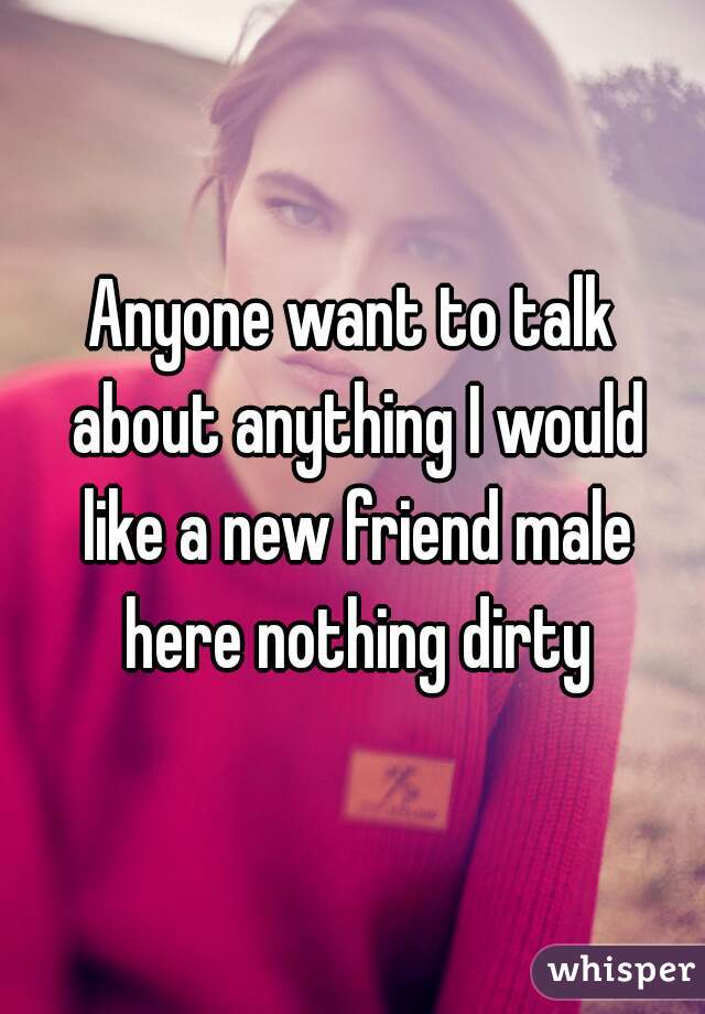 Anyone want to talk about anything I would like a new friend male here nothing dirty