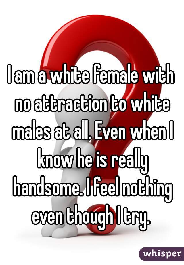 I am a white female with no attraction to white males at all. Even when I know he is really handsome. I feel nothing even though I try. 